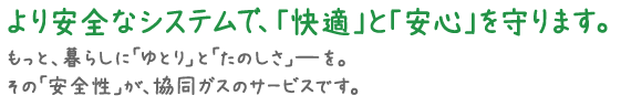 協同ガスは、より安全なシステムで「快適」と「安心」を守ります。