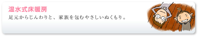 足元からじんわりと、家族を包むやさしいぬくもり。温水式床暖房