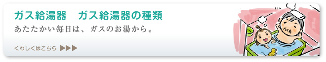 あたたかい毎日は、ガスのお湯から。 ガス給湯器の種類