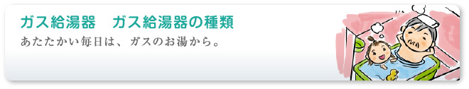 あたたかい毎日は、ガスのお湯から。 ガス給湯器の種類